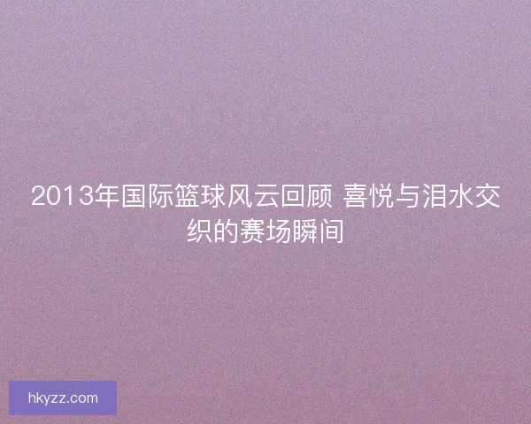 2013年国际篮球风云回顾 喜悦与泪水交织的赛场瞬间 2013年国际篮球风云回顾 喜悦与泪水交织的赛场瞬间