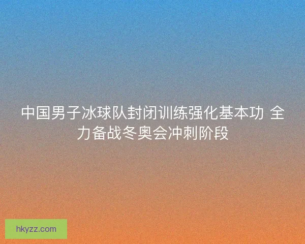 中国男子冰球队封闭训练强化基本功 全力备战冬奥会冲刺阶段