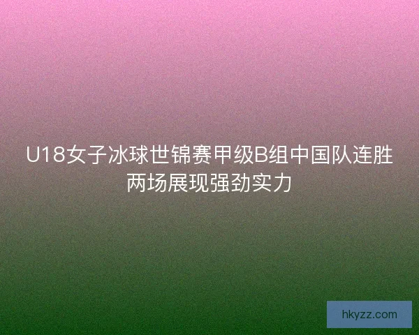 U18女子冰球世锦赛甲级B组中国队连胜两场展现强劲实力