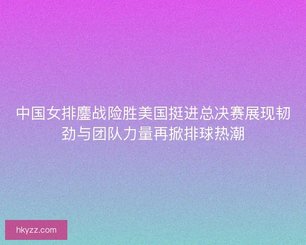 中国女排鏖战险胜美国挺进总决赛展现韧劲与团队力量再掀排球热潮