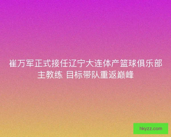 崔万军正式接任辽宁大连体产篮球俱乐部主教练 目标带队重返巅峰