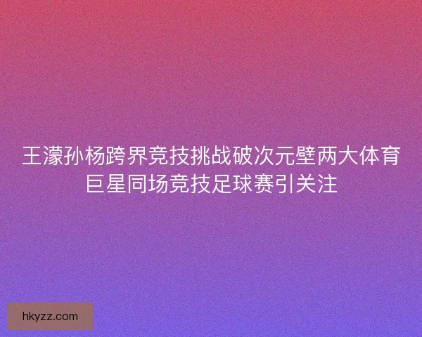 王濛孙杨跨界竞技挑战破次元壁两大体育巨星同场竞技足球赛引关注
