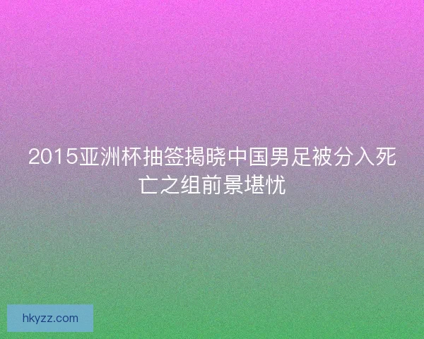 2015亚洲杯抽签揭晓中国男足被分入死亡之组前景堪忧