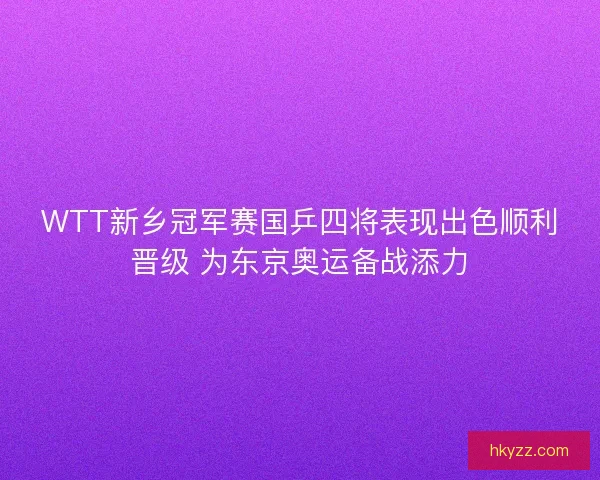 WTT新乡冠军赛国乒四将表现出色顺利晋级 为东京奥运备战添力