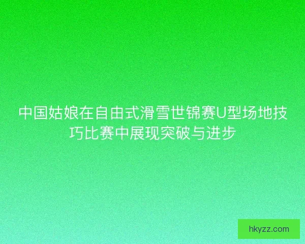 中国姑娘在自由式滑雪世锦赛U型场地技巧比赛中展现突破与进步