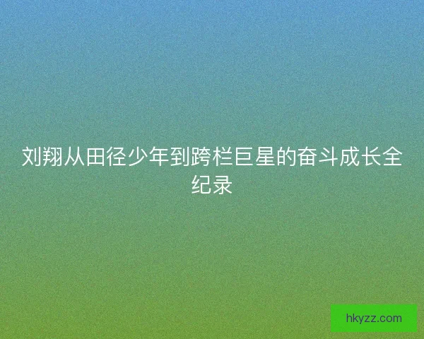 刘翔从田径少年到跨栏巨星的奋斗成长全纪录