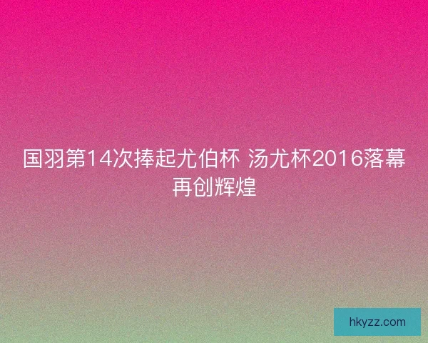 国羽第14次捧起尤伯杯 汤尤杯2016落幕再创辉煌