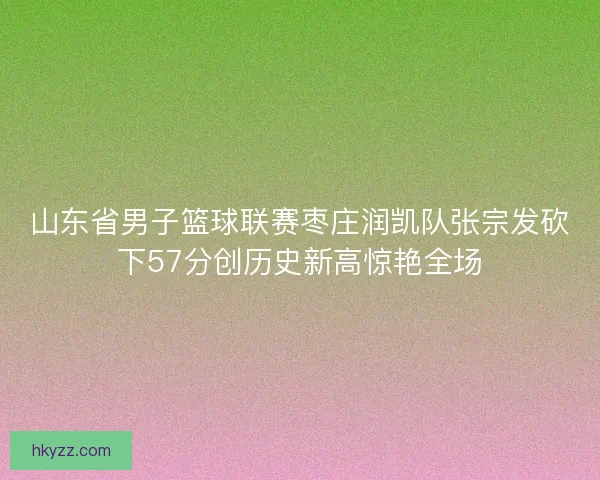 山东省男子篮球联赛枣庄润凯队张宗发砍下57分创历史新高惊艳全场