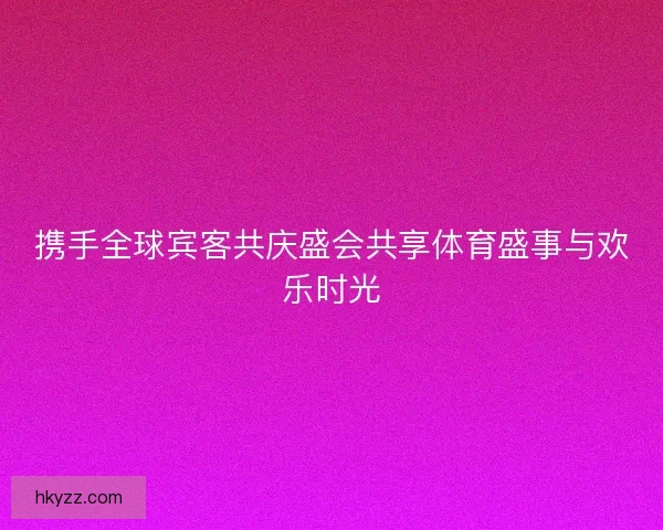 携手全球宾客共庆盛会共享体育盛事与欢乐时光