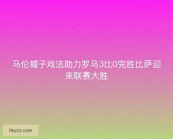 马伦帽子戏法助力罗马3比0完胜比萨迎来联赛大胜 马伦帽子戏法助力罗马3比0完胜比萨迎来联赛大胜