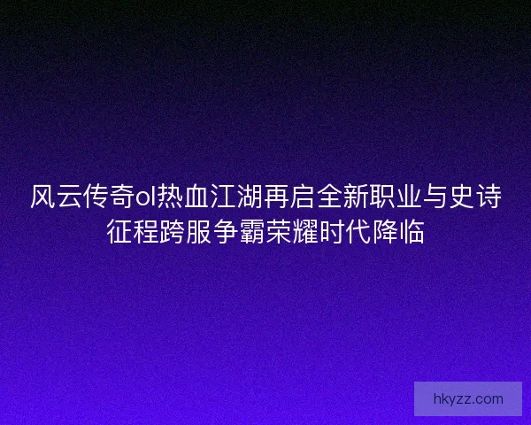 风云传奇ol热血江湖再启全新职业与史诗征程跨服争霸荣耀时代降临 风云传奇ol热血江湖再启全新职业与史诗征程跨服争霸荣耀时代降临