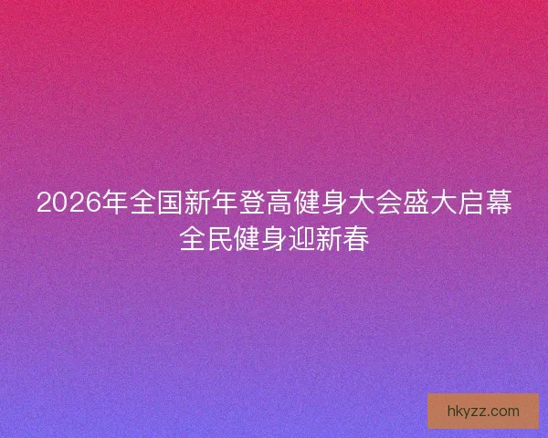 2026年全国新年登高健身大会盛大启幕全民健身迎新春 2026年全国新年登高健身大会盛大启幕全民健身迎新春