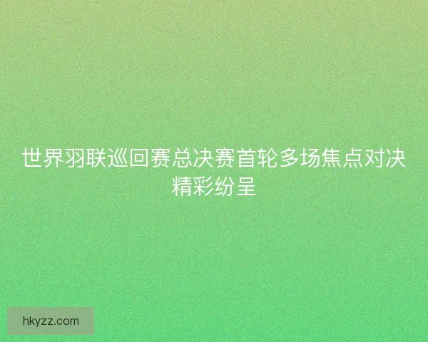 世界羽联巡回赛总决赛首轮多场焦点对决精彩纷呈 世界羽联巡回赛总决赛首轮多场焦点对决精彩纷呈