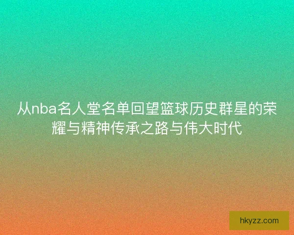 从nba名人堂名单回望篮球历史群星的荣耀与精神传承之路与伟大时代 从nba名人堂名单回望篮球历史群星的荣耀与精神传承之路与伟大时代