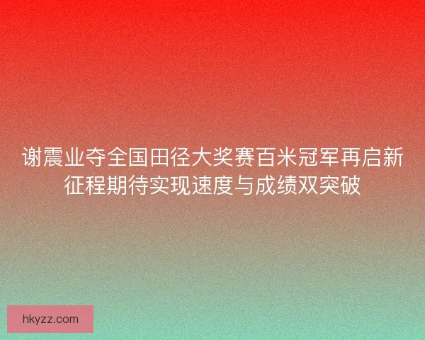 谢震业夺全国田径大奖赛百米冠军再启新征程期待实现速度与成绩双突破