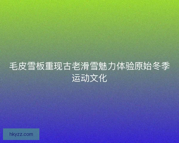 毛皮雪板重现古老滑雪魅力体验原始冬季运动文化
