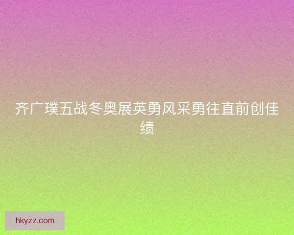 齐广璞五战冬奥展英勇风采勇往直前创佳绩