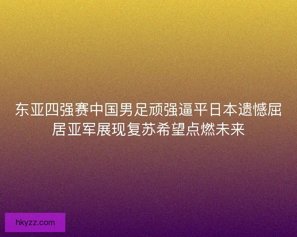 东亚四强赛中国男足顽强逼平日本遗憾屈居亚军展现复苏希望点燃未来