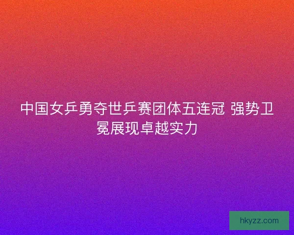 中国女乒勇夺世乒赛团体五连冠 强势卫冕展现卓越实力 中国女乒勇夺世乒赛团体五连冠 强势卫冕展现卓越实力