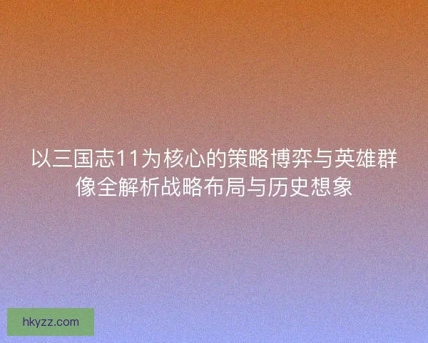 以三国志11为核心的策略博弈与英雄群像全解析战略布局与历史想象