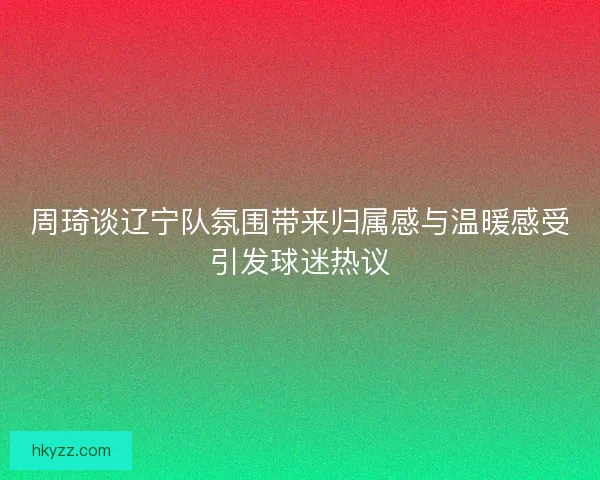 周琦谈辽宁队氛围带来归属感与温暖感受引发球迷热议