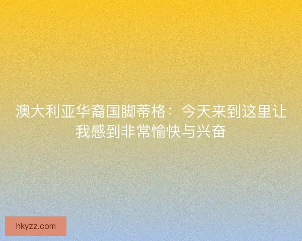 澳大利亚华裔国脚蒂格：今天来到这里让我感到非常愉快与兴奋